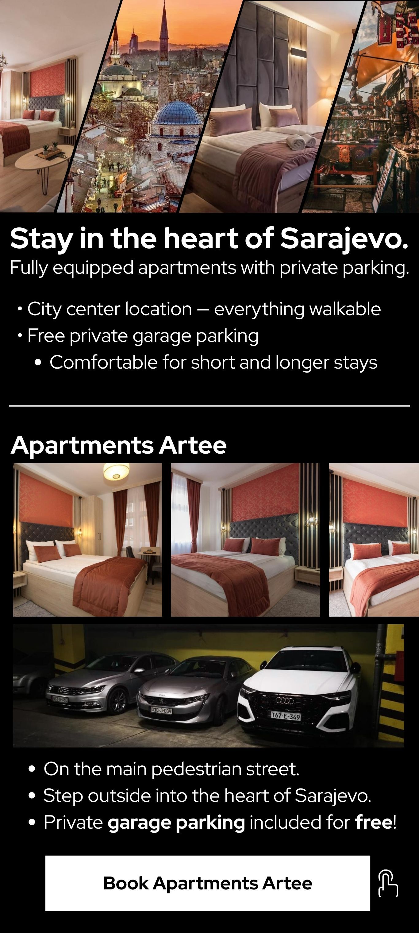 Stay in the heart of Sarajevo. Fully equipped apartments with private parking.  • City center location — everything walkable   • Free private garage parking   Comfortable for short and longer stays. -Apartments Artee-  On the main pedestrian street. Step outside into the heart of Sarajevo. Private garage parking included for free! -Book Apartments Artee- 